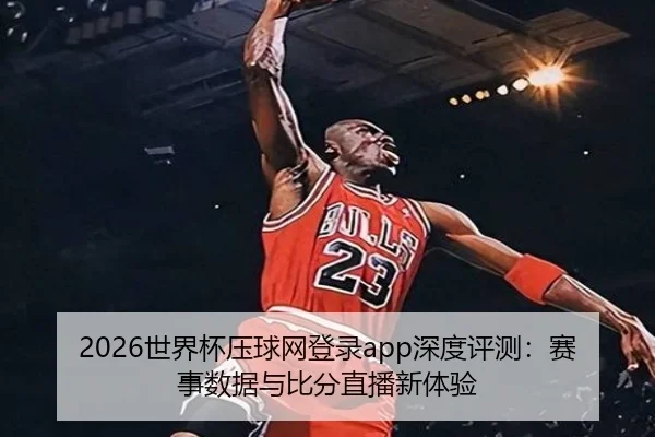 2026世界杯压球网登录app深度评测：赛事数据与比分直播新体验